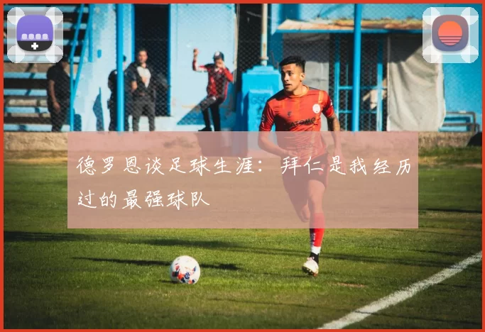 德罗恩谈足球生涯：拜仁是我经历过的最强球队