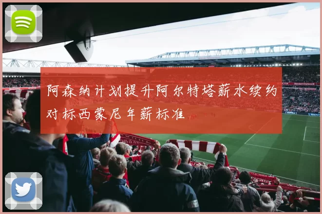 阿森纳计划提升阿尔特塔薪水续约对标西蒙尼年薪标准