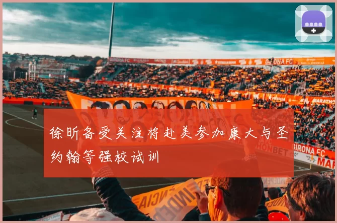 徐昕备受关注将赴美参加康大与圣约翰等强校试训