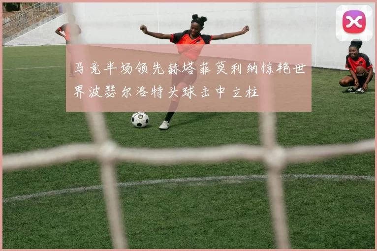 马竞半场领先赫塔菲莫利纳惊艳世界波瑟尔洛特头球击中立柱
