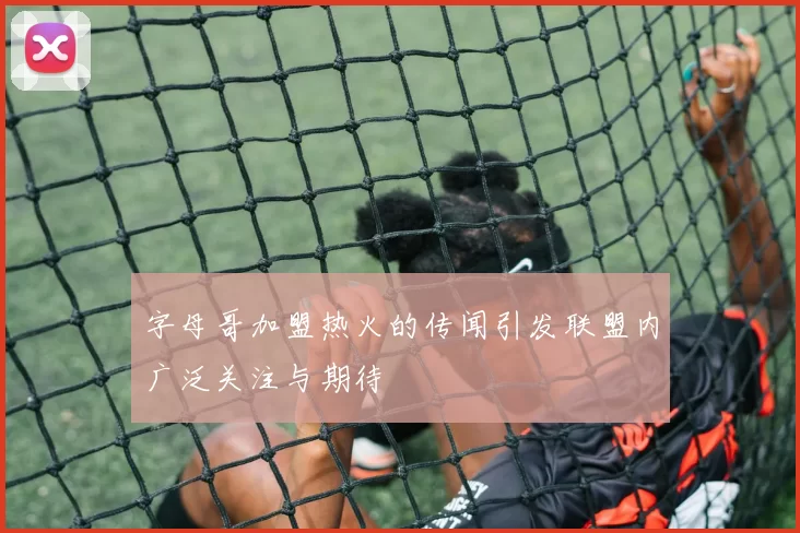 字母哥加盟热火的传闻引发联盟内广泛关注与期待