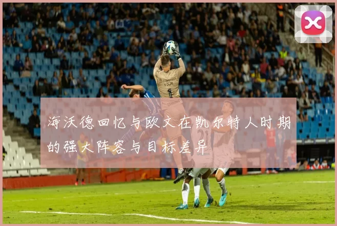 海沃德回忆与欧文在凯尔特人时期的强大阵容与目标差异