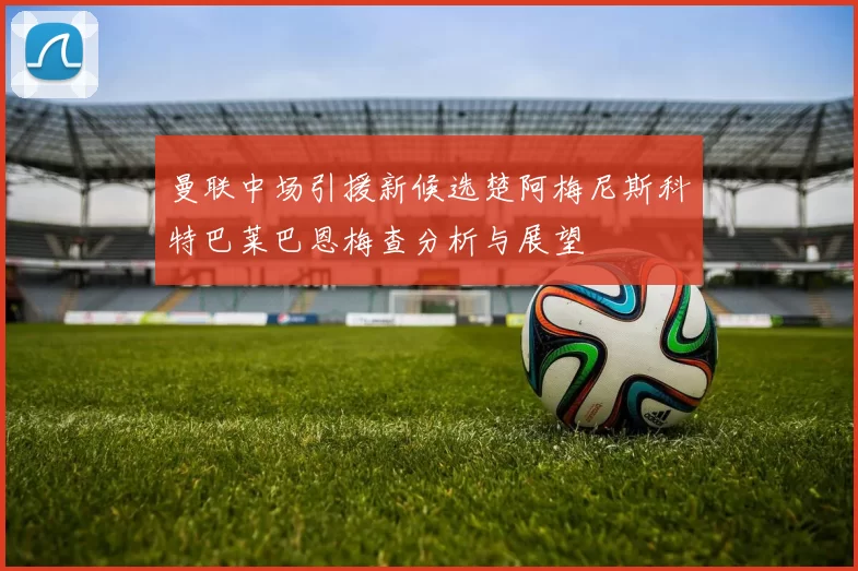 曼联中场引援新候选楚阿梅尼斯科特巴莱巴恩梅查分析与展望