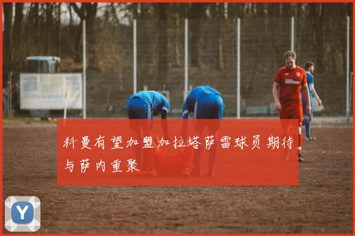 科曼有望加盟加拉塔萨雷球员期待与萨内重聚
