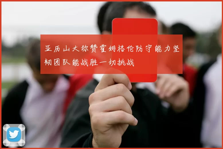 亚历山大称赞霍姆格伦防守能力坚韧团队能战胜一切挑战