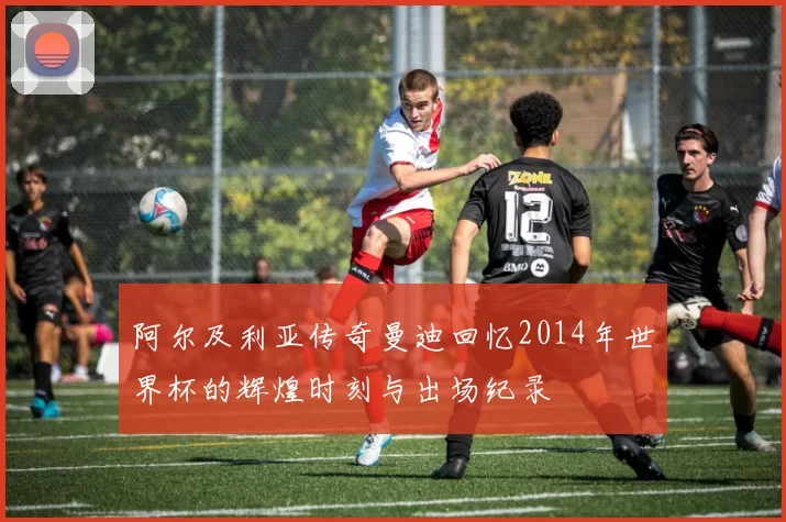 阿尔及利亚传奇曼迪回忆2014年世界杯的辉煌时刻与出场纪录