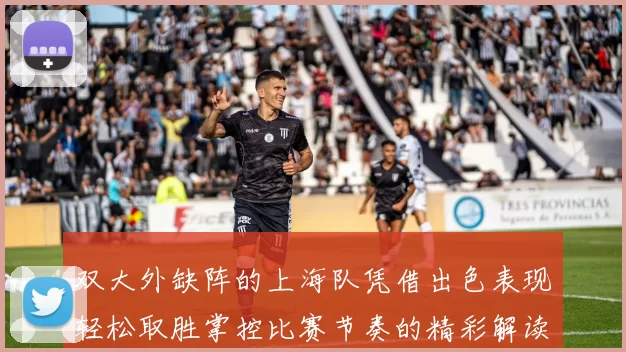 双大外缺阵的上海队凭借出色表现轻松取胜掌控比赛节奏的精彩解读