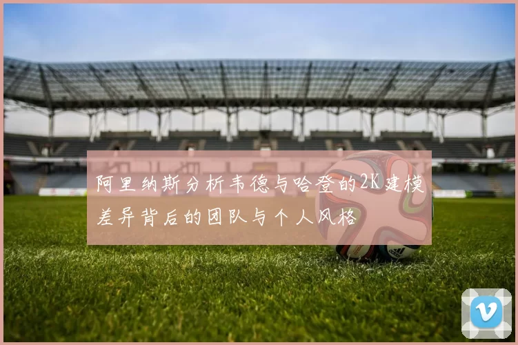 阿里纳斯分析韦德与哈登的2K建模差异背后的团队与个人风格