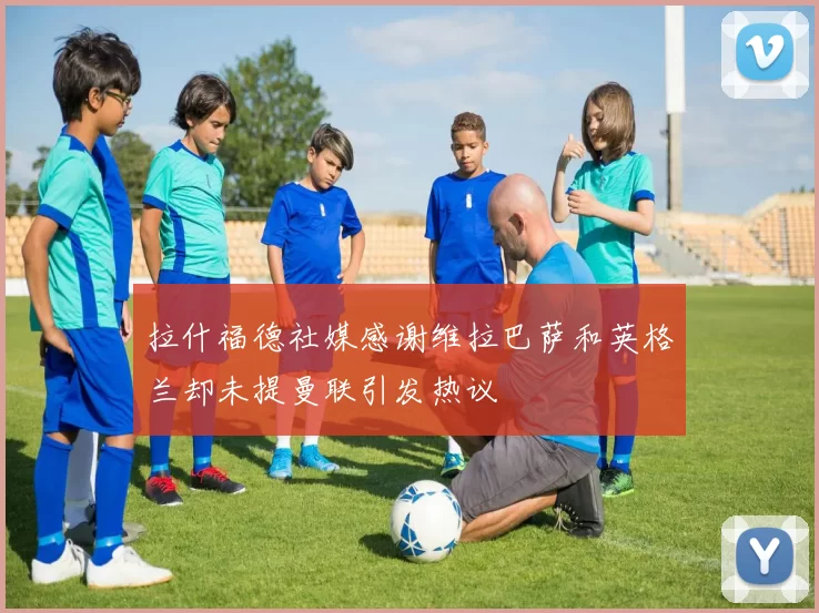拉什福德社媒感谢维拉巴萨和英格兰却未提曼联引发热议