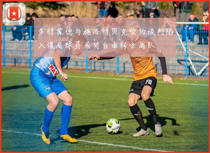 多特蒙德与施洛特贝克续约谈判陷入僵局球员或将自由转会离队