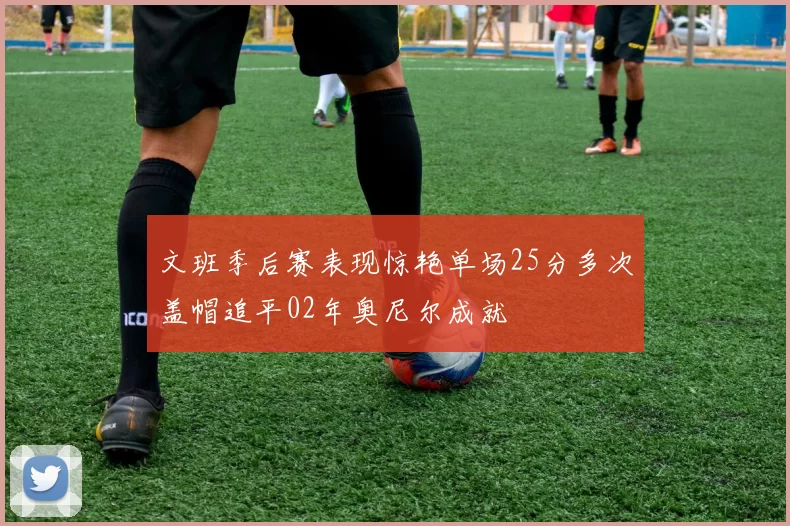 文班季后赛表现惊艳单场25分多次盖帽追平02年奥尼尔成就
