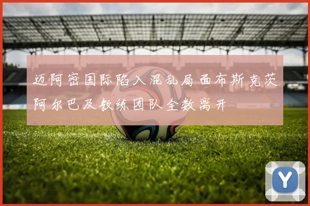 迈阿密国际陷入混乱局面布斯克茨阿尔巴及教练团队全数离开