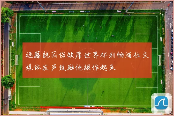 远藤航因伤缺席世界杯利物浦社交媒体发声鼓励他振作起来